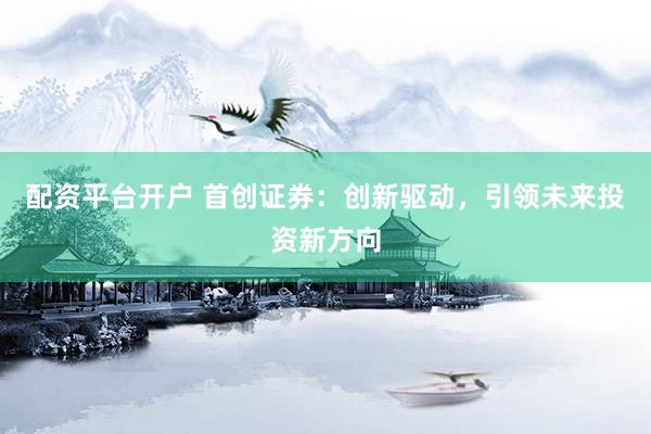 配资平台开户 首创证券：创新驱动，引领未来投资新方向