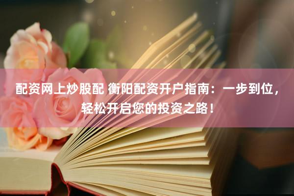 配资网上炒股配 衡阳配资开户指南：一步到位，轻松开启您的投资之路！