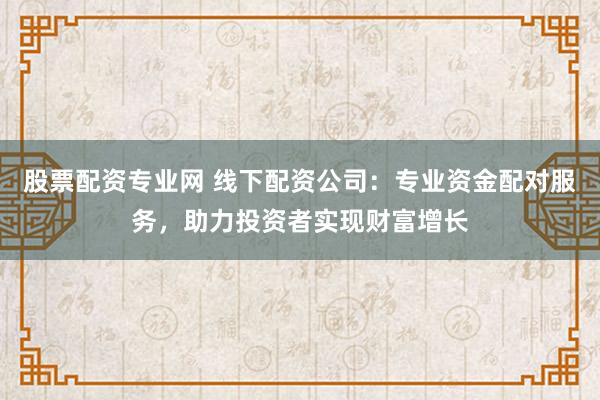 股票配资专业网 线下配资公司：专业资金配对服务，助力投资者实现财富增长