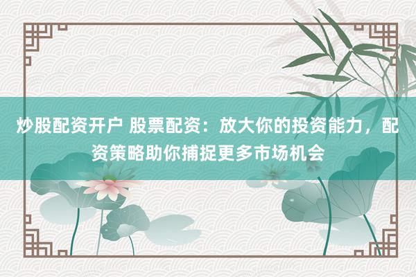 炒股配资开户 股票配资：放大你的投资能力，配资策略助你捕捉更多市场机会