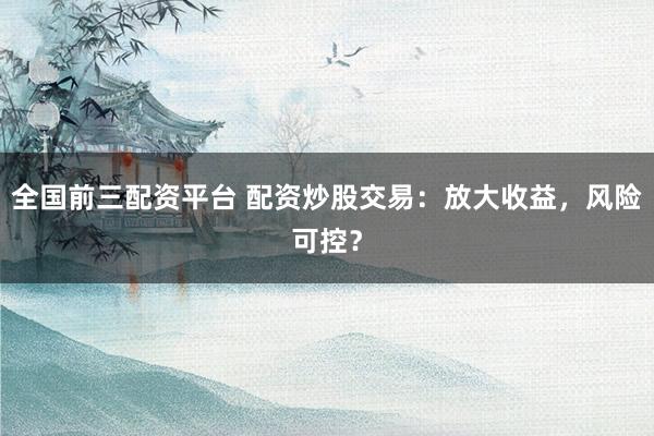 全国前三配资平台 配资炒股交易：放大收益，风险可控？