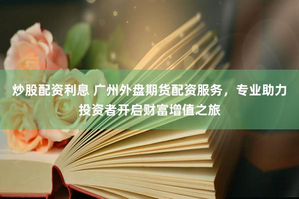炒股配资利息 广州外盘期货配资服务，专业助力投资者开启财富增值之旅