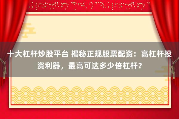 十大杠杆炒股平台 揭秘正规股票配资：高杠杆投资利器，最高可达多少倍杠杆？