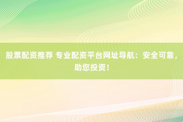 股票配资推荐 专业配资平台网址导航：安全可靠，助您投资！