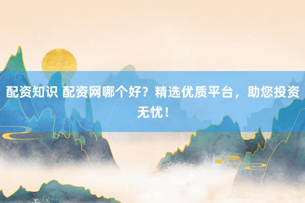 配资知识 配资网哪个好？精选优质平台，助您投资无忧！