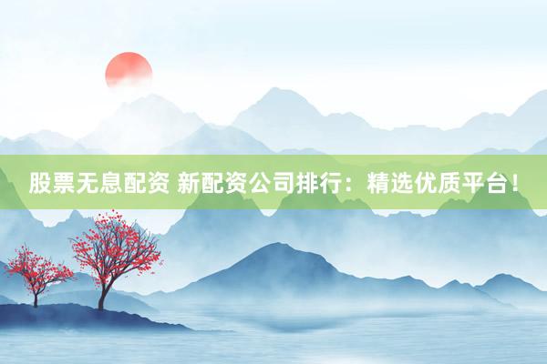 股票无息配资 新配资公司排行：精选优质平台！