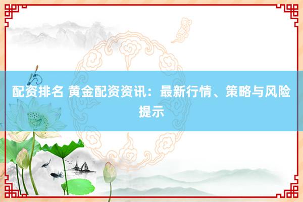 配资排名 黄金配资资讯：最新行情、策略与风险提示