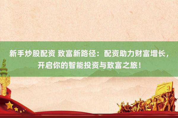 新手炒股配资 致富新路径：配资助力财富增长，开启你的智能投资与致富之旅！