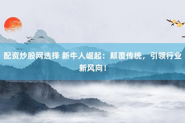 配资炒股网选择 新牛人崛起：颠覆传统，引领行业新风向！