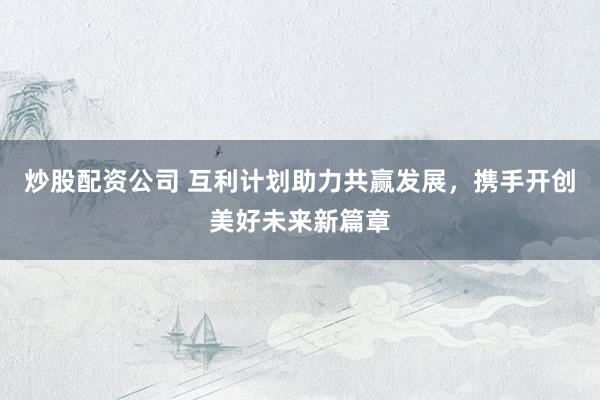 炒股配资公司 互利计划助力共赢发展，携手开创美好未来新篇章