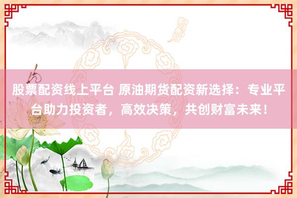 股票配资线上平台 原油期货配资新选择：专业平台助力投资者，高效决策，共创财富未来！