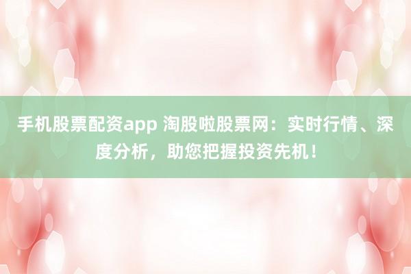 手机股票配资app 淘股啦股票网：实时行情、深度分析，助您把握投资先机！