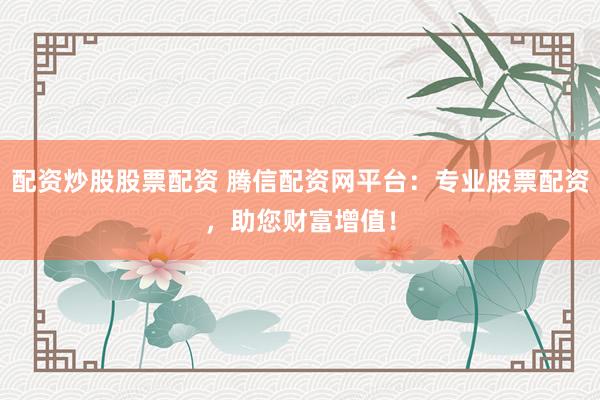 配资炒股股票配资 腾信配资网平台：专业股票配资，助您财富增值！