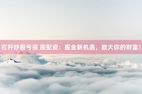 杠杆炒股亏损 股配资：掘金新机遇，放大你的财富！