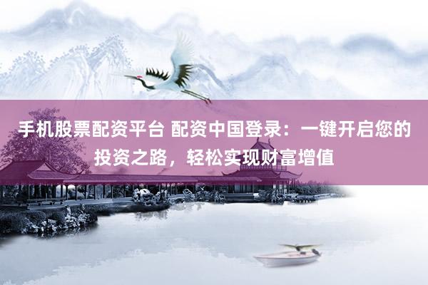 手机股票配资平台 配资中国登录：一键开启您的投资之路，轻松实现财富增值