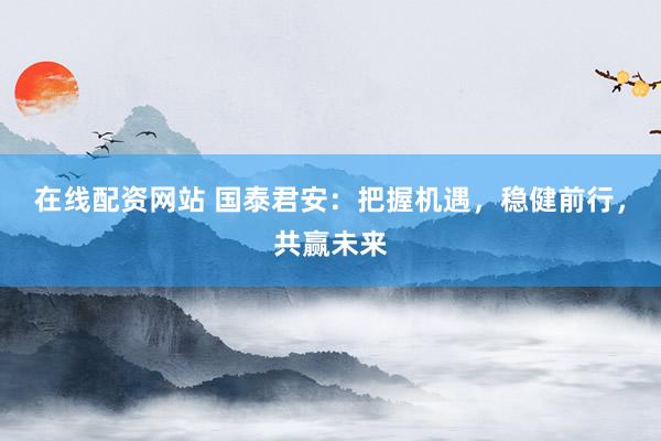 在线配资网站 国泰君安：把握机遇，稳健前行，共赢未来
