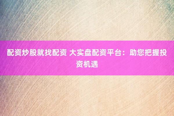 配资炒股就找配资 大实盘配资平台：助您把握投资机遇