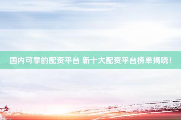 国内可靠的配资平台 新十大配资平台榜单揭晓！