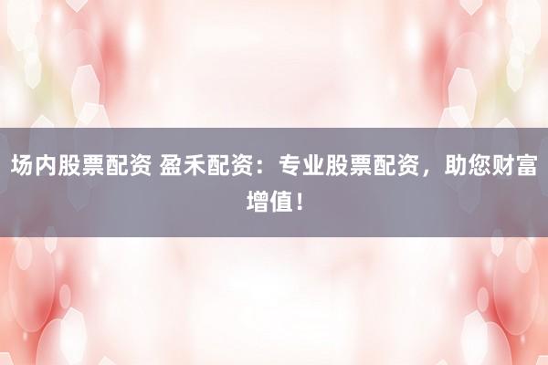 场内股票配资 盈禾配资：专业股票配资，助您财富增值！