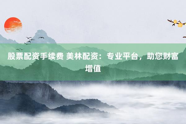 股票配资手续费 美林配资：专业平台，助您财富增值