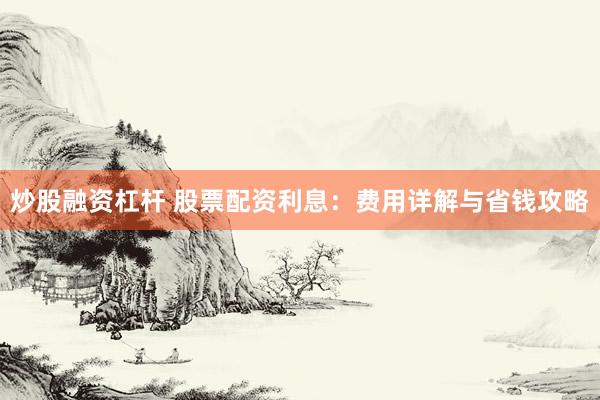 炒股融资杠杆 股票配资利息：费用详解与省钱攻略
