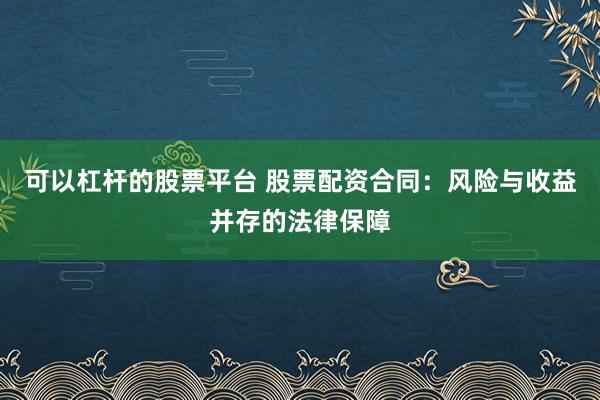 可以杠杆的股票平台 股票配资合同：风险与收益并存的法律保障