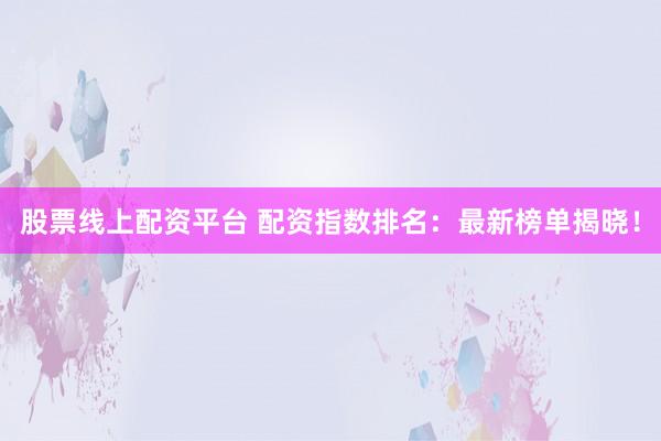 股票线上配资平台 配资指数排名：最新榜单揭晓！