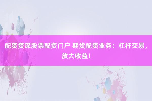 配资资深股票配资门户 期货配资业务：杠杆交易，放大收益！