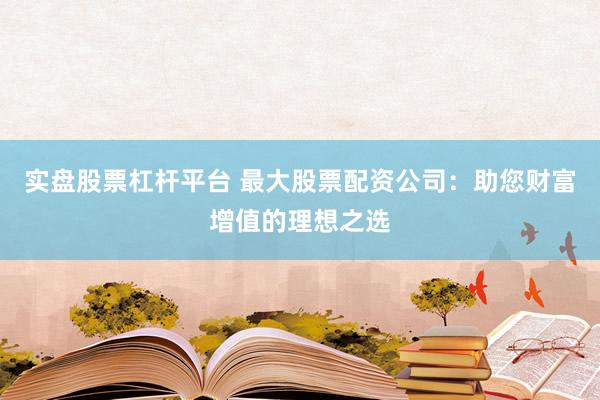实盘股票杠杆平台 最大股票配资公司：助您财富增值的理想之选