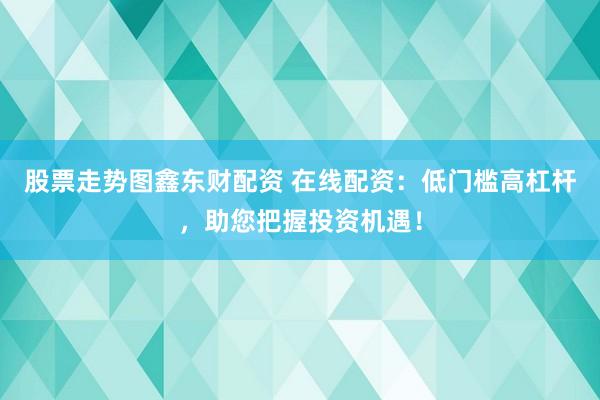 股票走势图鑫东财配资 在线配资：低门槛高杠杆，助您把握投资机遇！