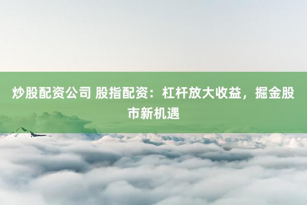 炒股配资公司 股指配资：杠杆放大收益，掘金股市新机遇