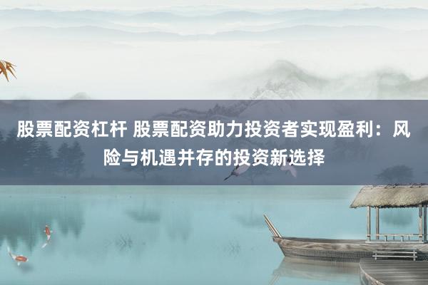 股票配资杠杆 股票配资助力投资者实现盈利：风险与机遇并存的投资新选择