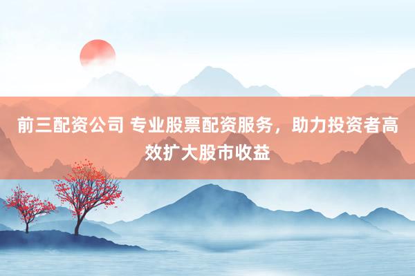 前三配资公司 专业股票配资服务，助力投资者高效扩大股市收益