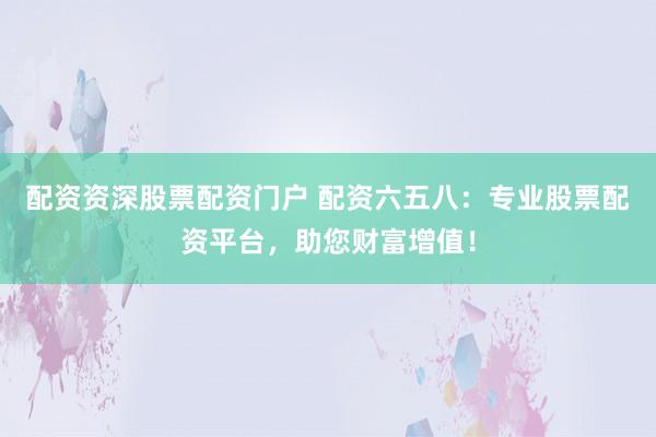配资资深股票配资门户 配资六五八：专业股票配资平台，助您财富增值！