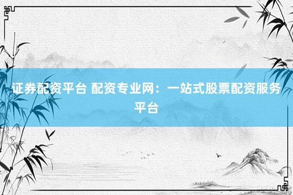 证券配资平台 配资专业网：一站式股票配资服务平台