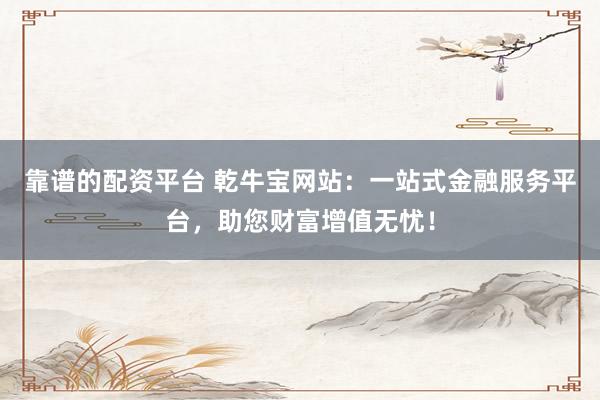 靠谱的配资平台 乾牛宝网站：一站式金融服务平台，助您财富增值无忧！