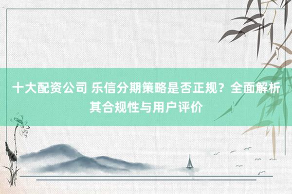 十大配资公司 乐信分期策略是否正规？全面解析其合规性与用户评价