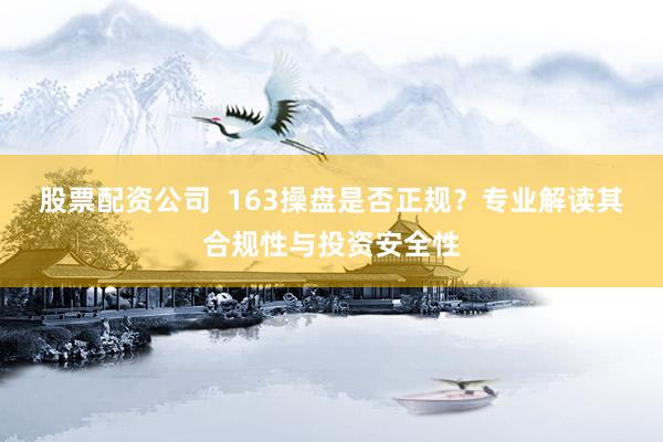 股票配资公司  163操盘是否正规？专业解读其合规性与投资安全性
