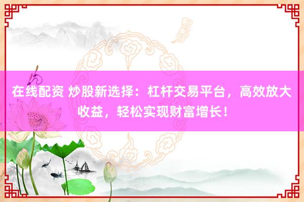 在线配资 炒股新选择：杠杆交易平台，高效放大收益，轻松实现财富增长！