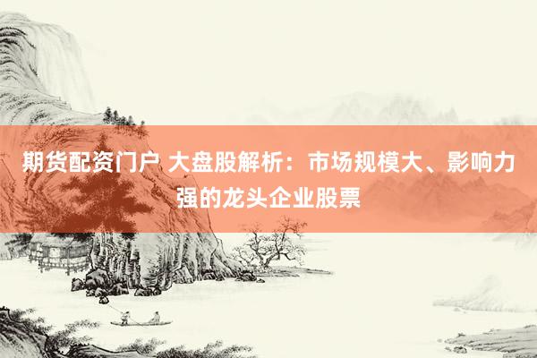 期货配资门户 大盘股解析：市场规模大、影响力强的龙头企业股票