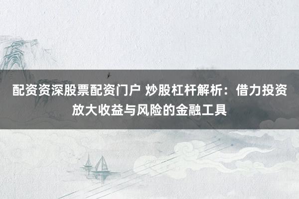 配资资深股票配资门户 炒股杠杆解析：借力投资放大收益与风险的金融工具