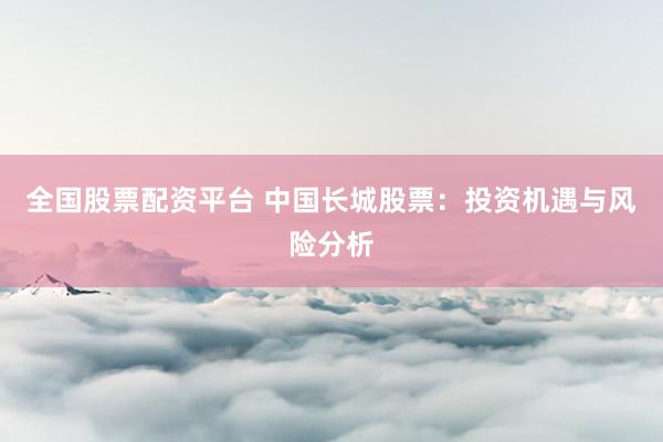 全国股票配资平台 中国长城股票：投资机遇与风险分析