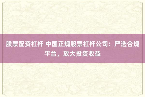 股票配资杠杆 中国正规股票杠杆公司：严选合规平台，放大投资收益