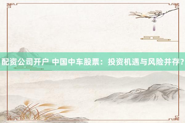 配资公司开户 中国中车股票：投资机遇与风险并存？