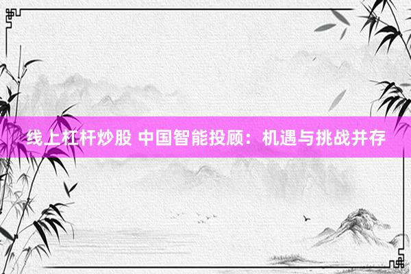 线上杠杆炒股 中国智能投顾：机遇与挑战并存