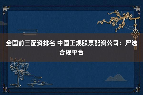 全国前三配资排名 中国正规股票配资公司：严选合规平台