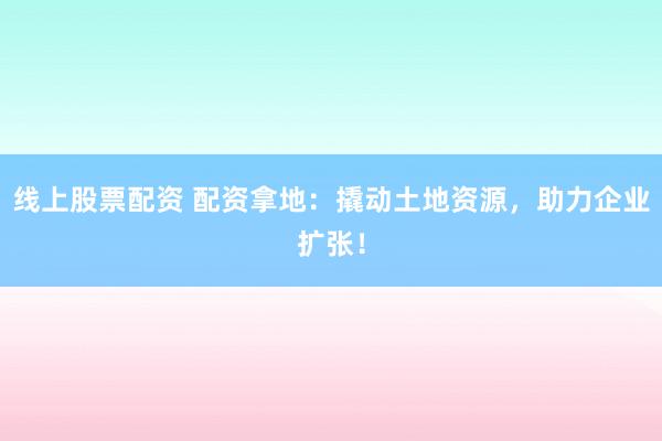 线上股票配资 配资拿地：撬动土地资源，助力企业扩张！