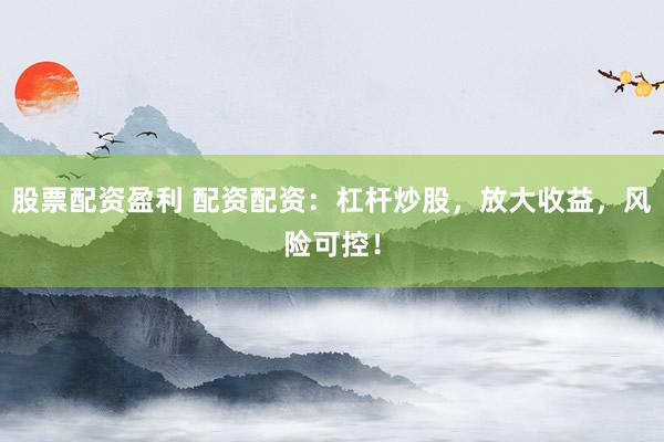 股票配资盈利 配资配资：杠杆炒股，放大收益，风险可控！