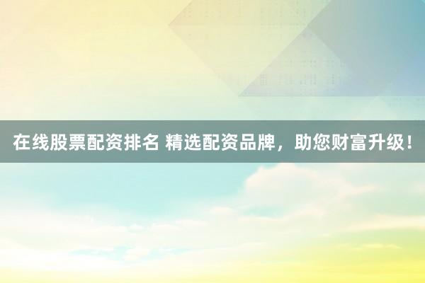 在线股票配资排名 精选配资品牌，助您财富升级！