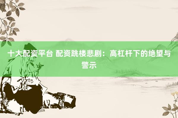 十大配资平台 配资跳楼悲剧：高杠杆下的绝望与警示